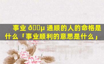 事业 🐵 通顺的人的命格是什么「事业顺利的意思是什么」